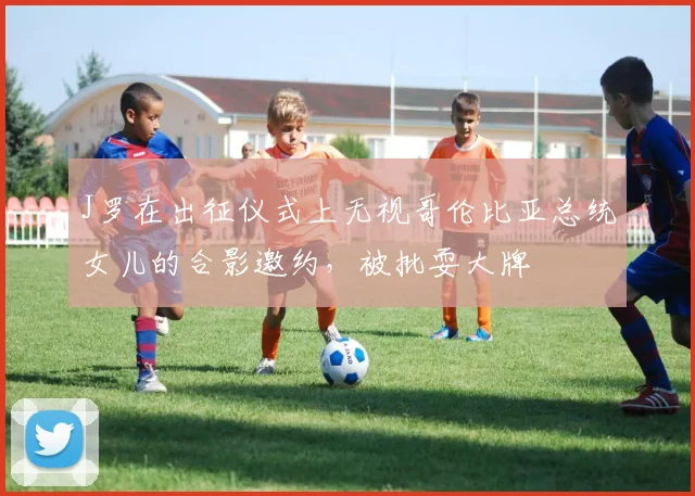 J罗在出征仪式上无视哥伦比亚总统女儿的合影邀约，被批耍大牌