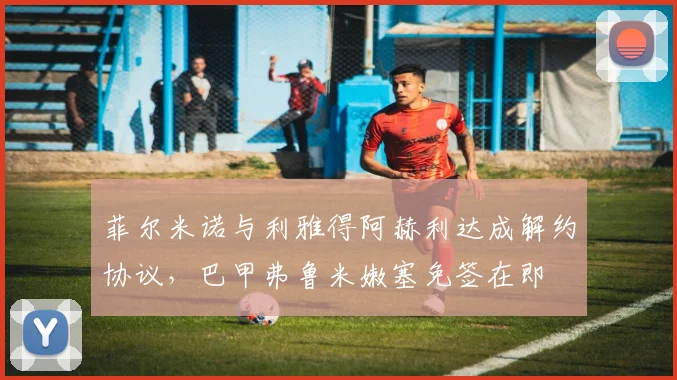 菲尔米诺与利雅得阿赫利达成解约协议，巴甲弗鲁米嫩塞免签在即